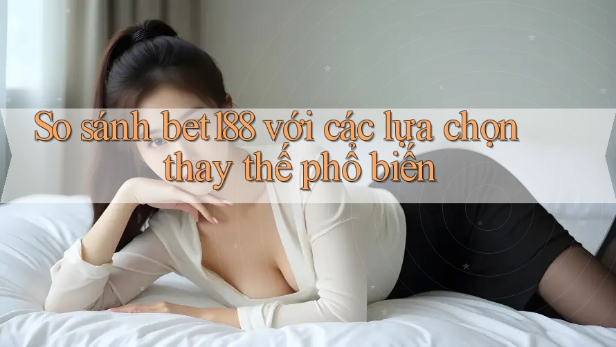 So sánh bet188 với các lựa chọn thay thế phổ biến