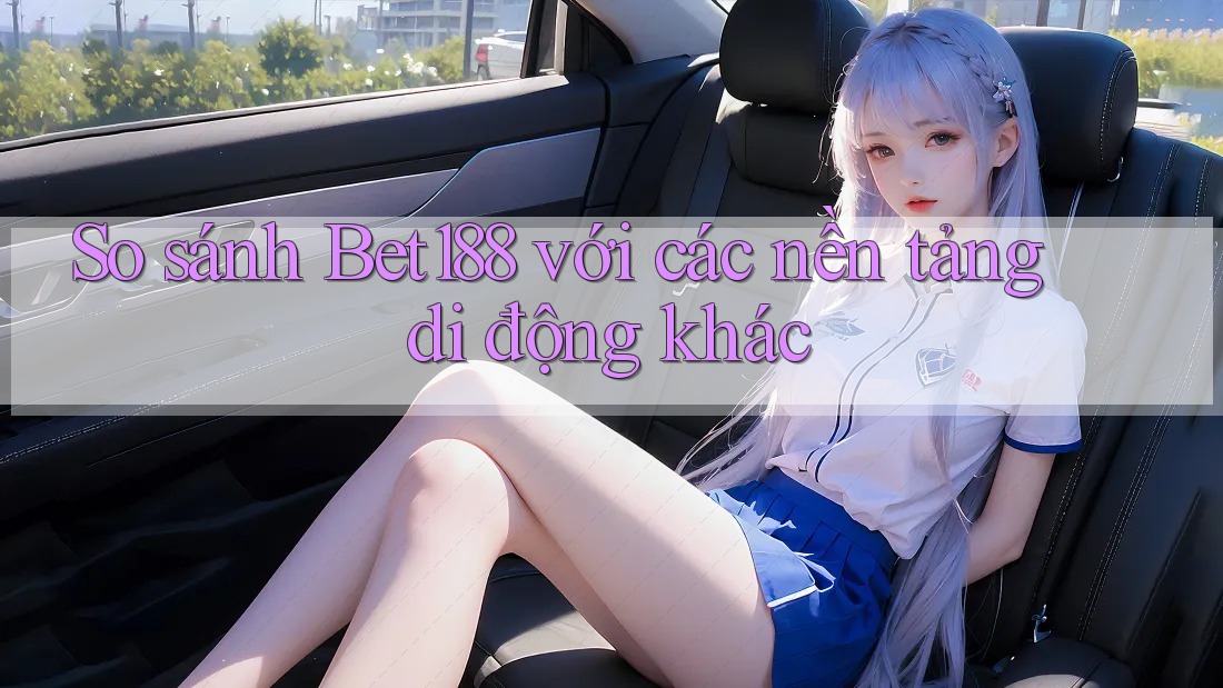 So sánh Bet188 với các nền tảng di động khác