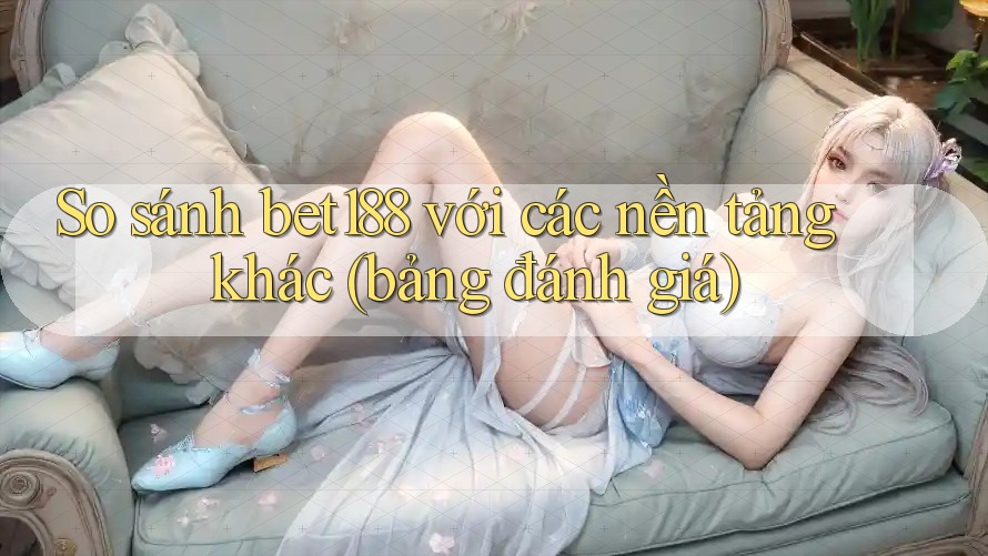So sánh bet188 với các nền tảng khác (bảng đánh giá)