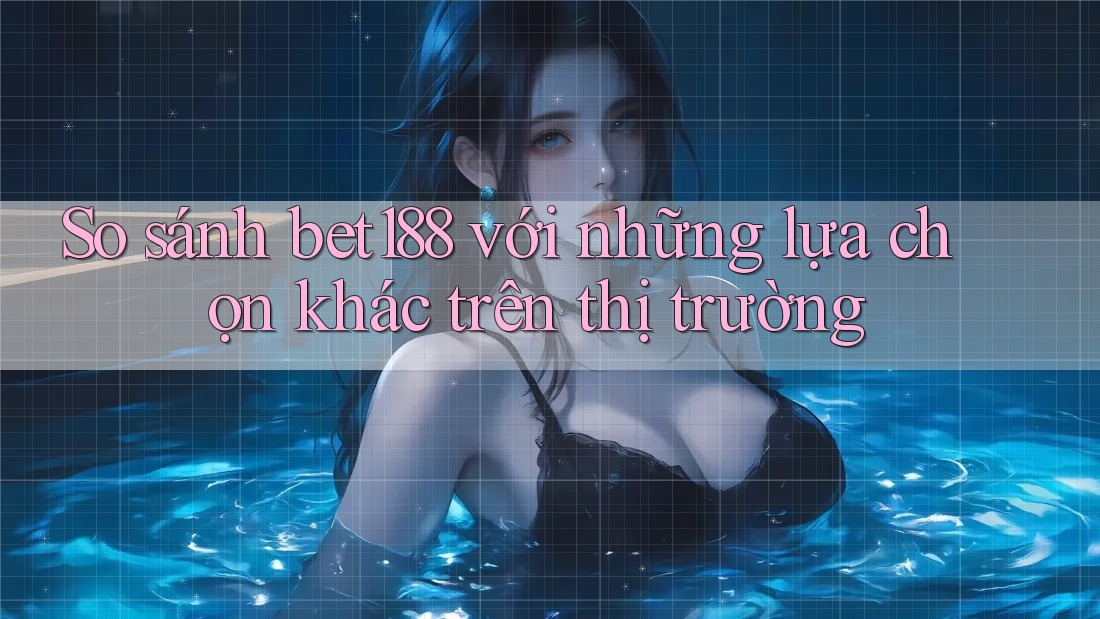 So sánh bet188 với những lựa chọn khác trên thị trường