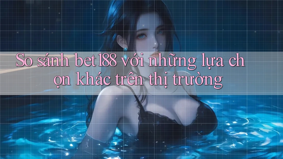 So sánh bet188 với những lựa chọn khác trên thị trường