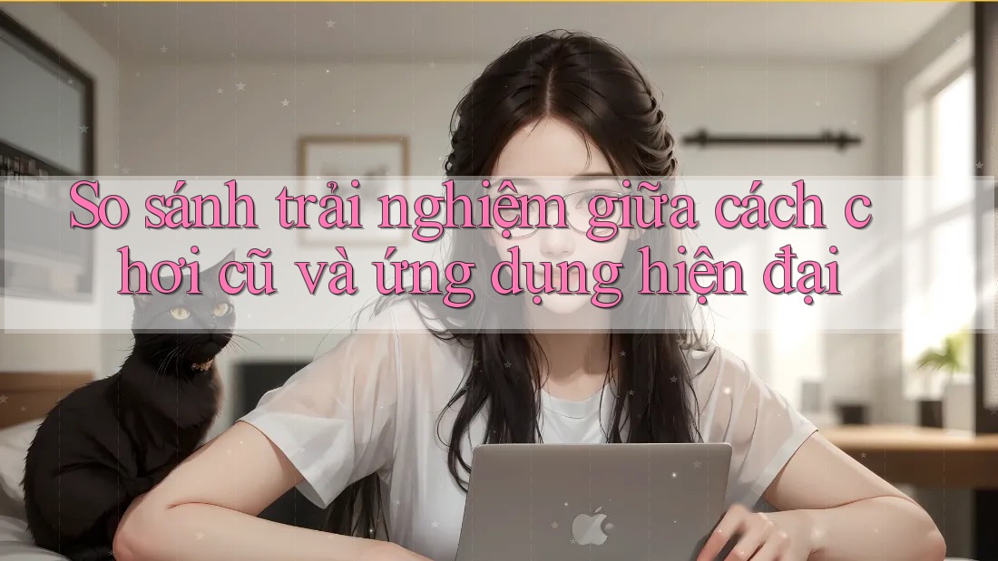 So sánh trải nghiệm giữa cách chơi cũ và ứng dụng hiện đại