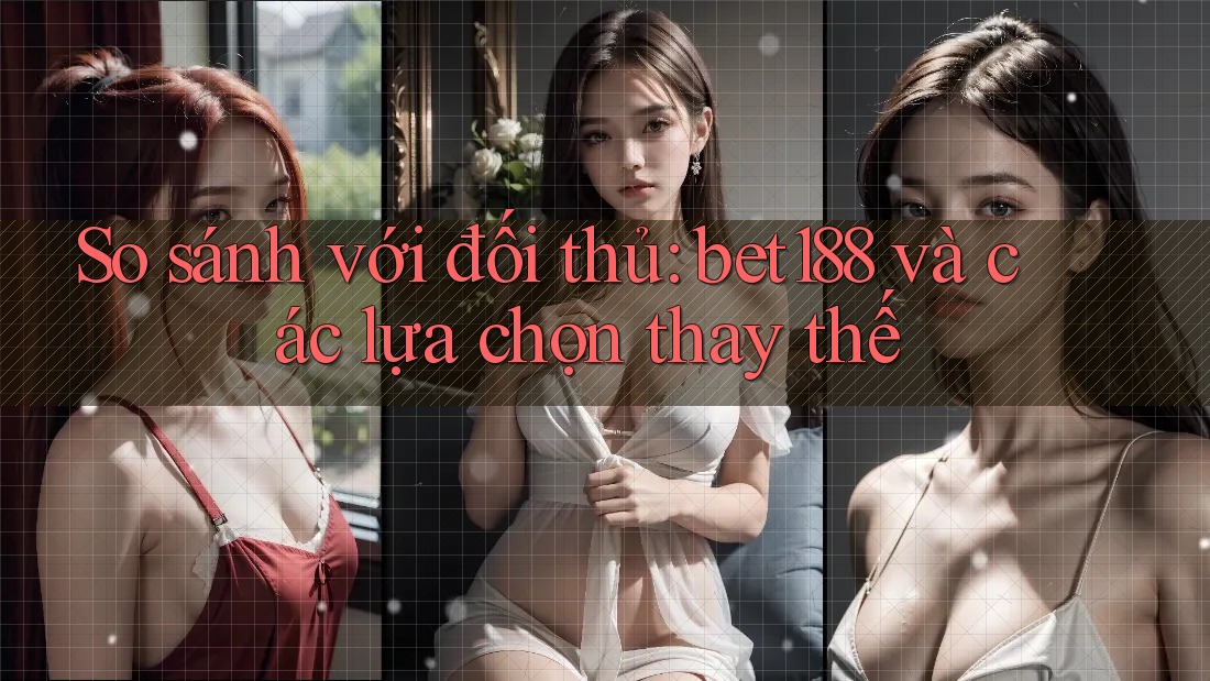 So sánh với đối thủ: bet188 và các lựa chọn thay thế