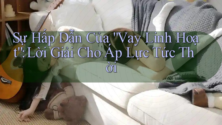 Sự Hấp Dẫn Của “Vay Linh Hoạt”: Lời Giải Cho Áp Lực Tức Thời