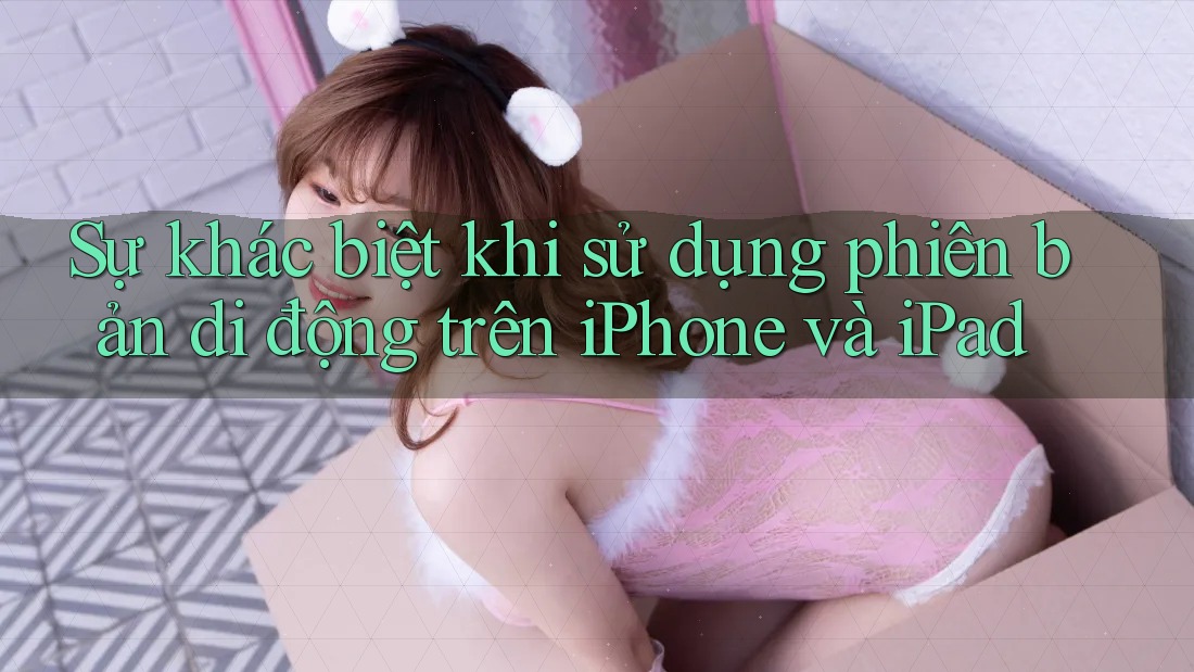 Sự khác biệt khi sử dụng phiên bản di động trên iPhone và iPad