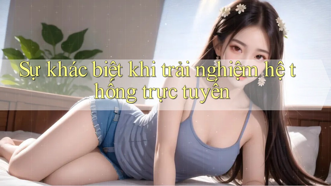 Sự khác biệt khi trải nghiệm hệ thống trực tuyến
