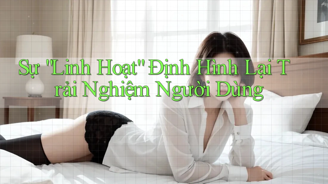 Sự “Linh Hoạt” Định Hình Lại Trải Nghiệm Người Dùng