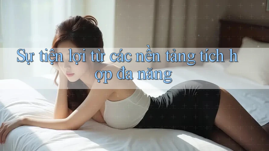 Sự tiện lợi từ các nền tảng tích hợp đa năng