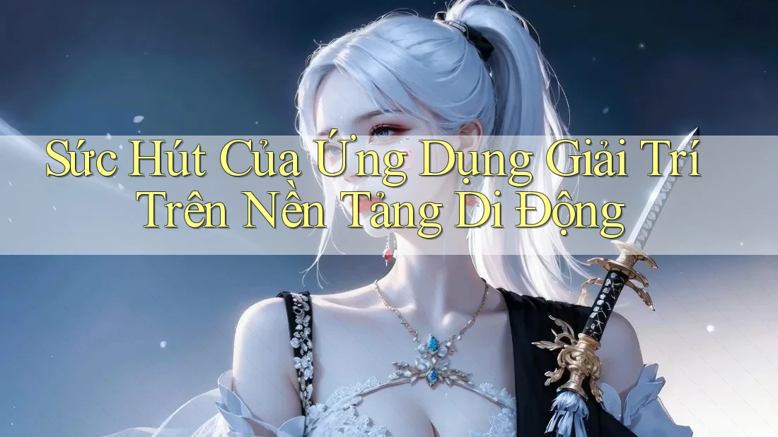 Sức Hút Của Ứng Dụng Giải Trí Trên Nền Tảng Di Động