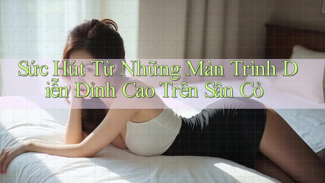 Sức Hút Từ Những Màn Trình Diễn Đỉnh Cao Trên Sân Cỏ