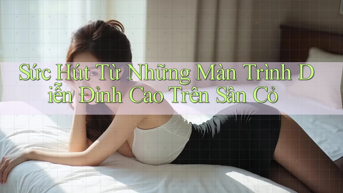 Sức Hút Từ Những Màn Trình Diễn Đỉnh Cao Trên Sân Cỏ