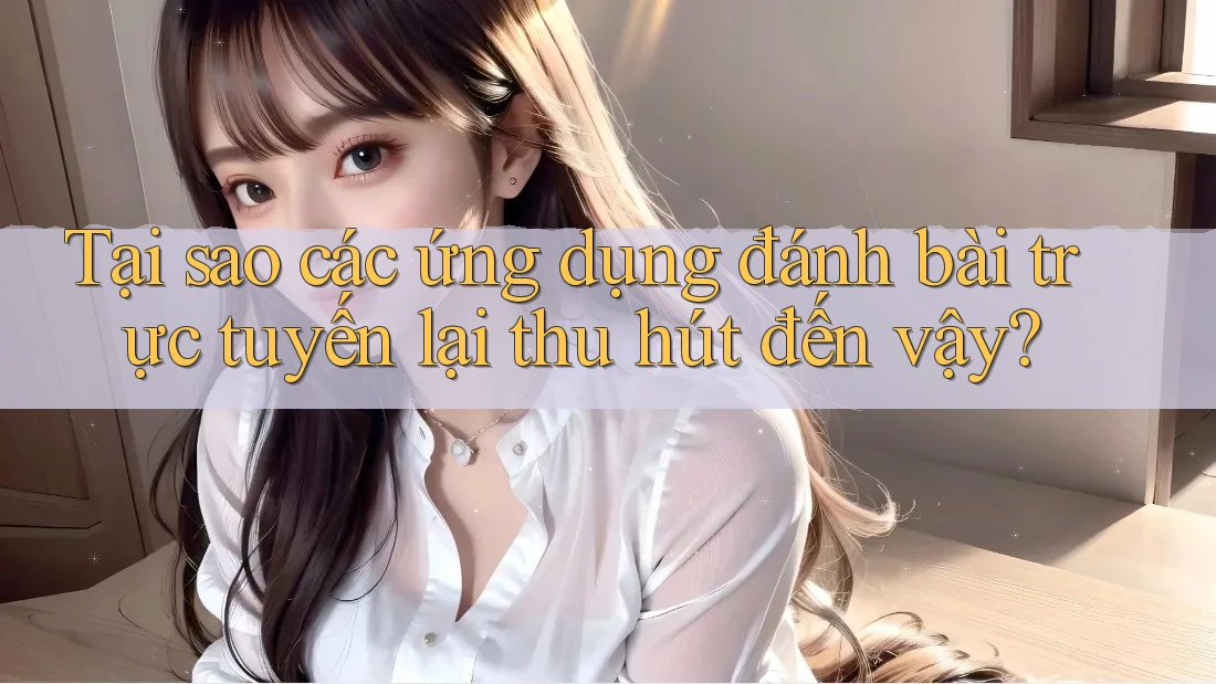 Tại sao các ứng dụng đánh bài trực tuyến lại thu hút đến vậy?