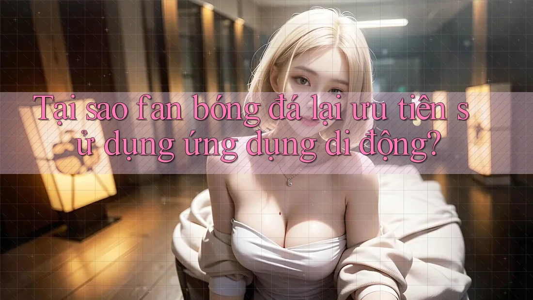 Tại sao fan bóng đá lại ưu tiên sử dụng ứng dụng di động?