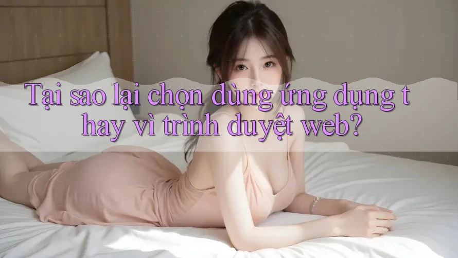 Tại sao lại chọn dùng ứng dụng thay vì trình duyệt web?