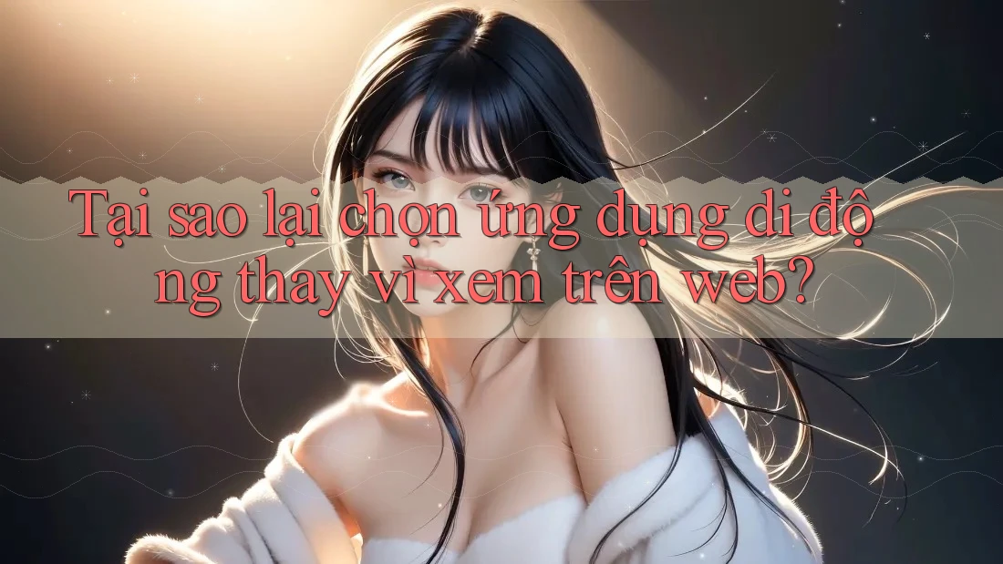 Tại sao lại chọn ứng dụng di động thay vì xem trên web?