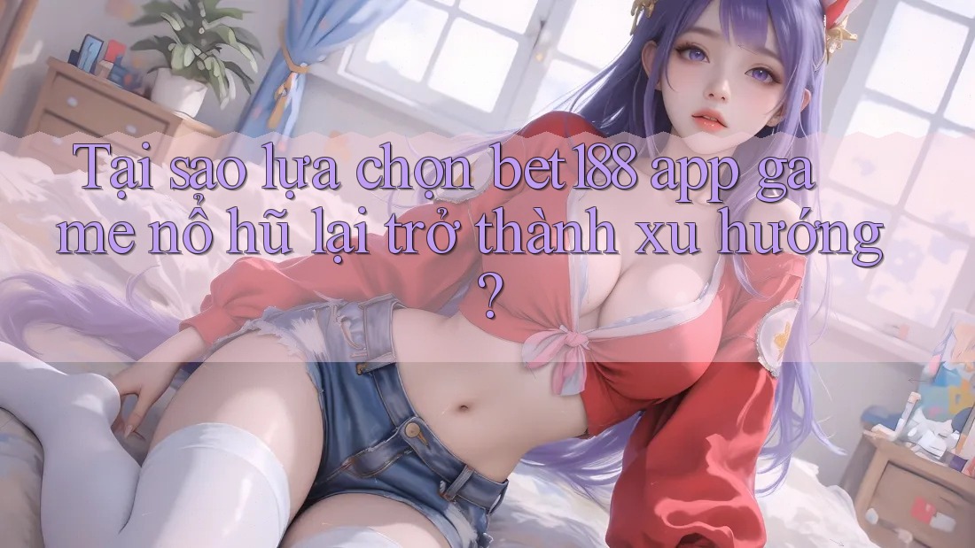 Tại sao lựa chọn bet188 app game nổ hũ lại trở thành xu hướng?