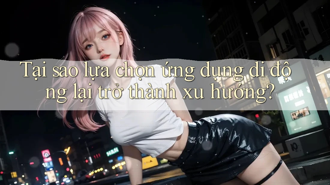 Tại sao lựa chọn ứng dụng di động lại trở thành xu hướng?