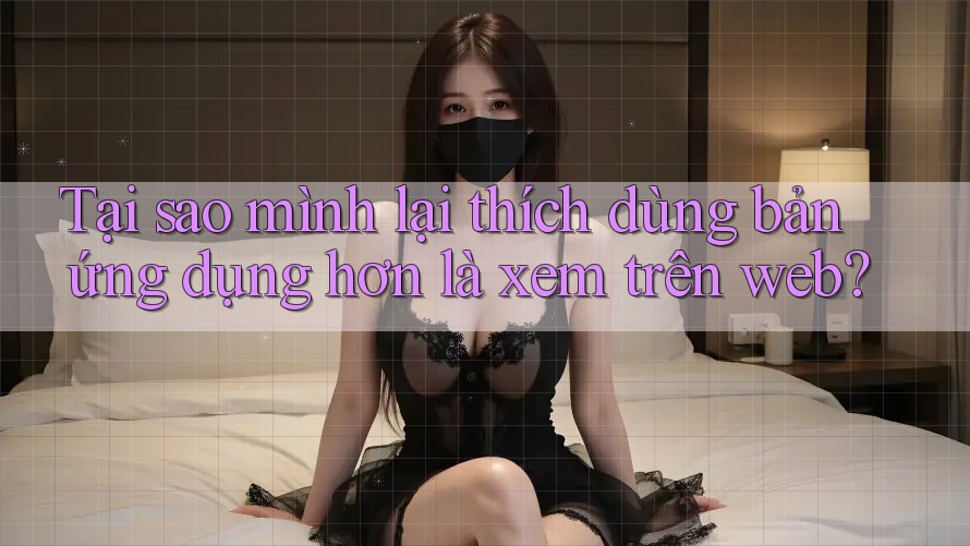 Tại sao mình lại thích dùng bản ứng dụng hơn là xem trên web?