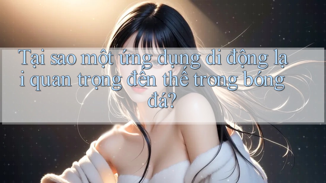 Tại sao một ứng dụng di động lại quan trọng đến thế trong bóng đá?