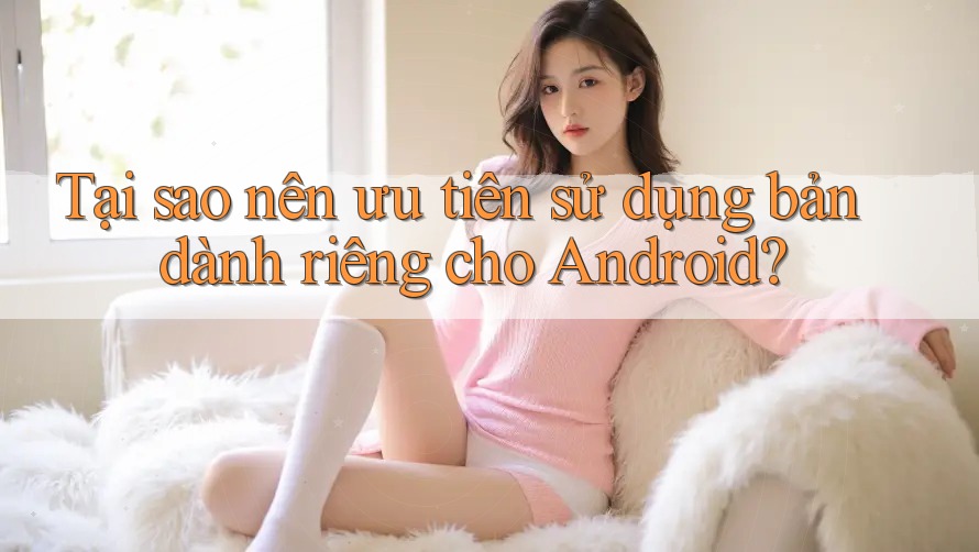 Tại sao nên ưu tiên sử dụng bản dành riêng cho Android?