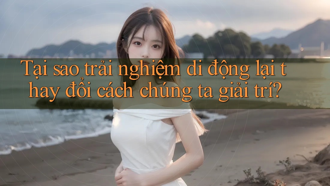 Tại sao trải nghiệm di động lại thay đổi cách chúng ta giải trí?