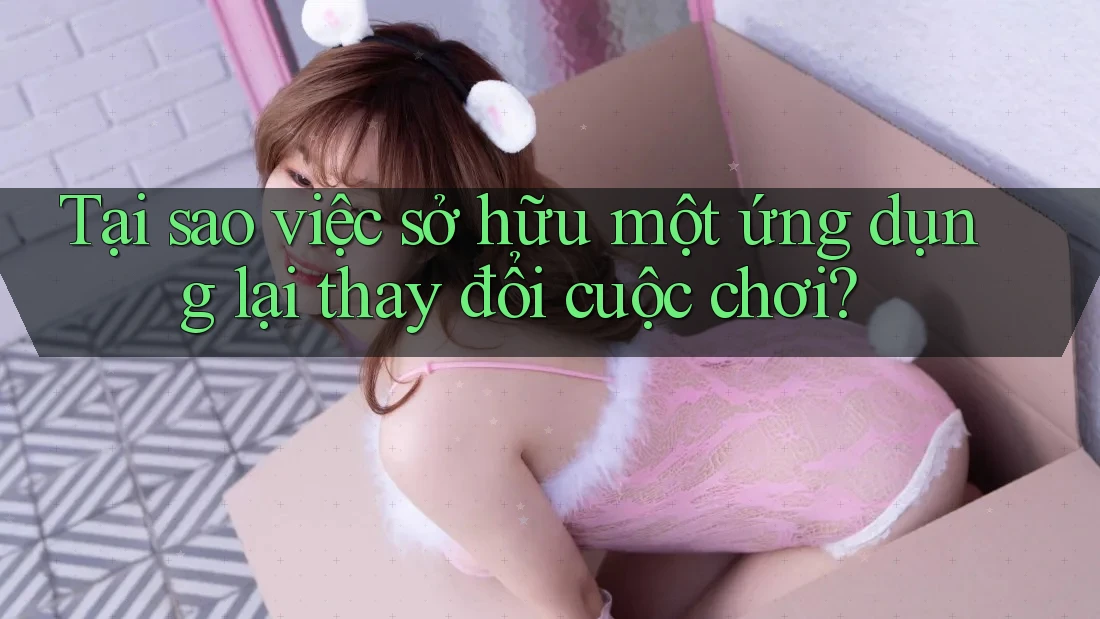 Tại sao việc sở hữu một ứng dụng lại thay đổi cuộc chơi?