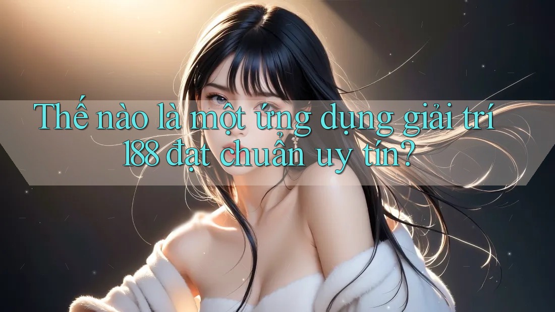 Thế nào là một ứng dụng giải trí 188 đạt chuẩn uy tín?
