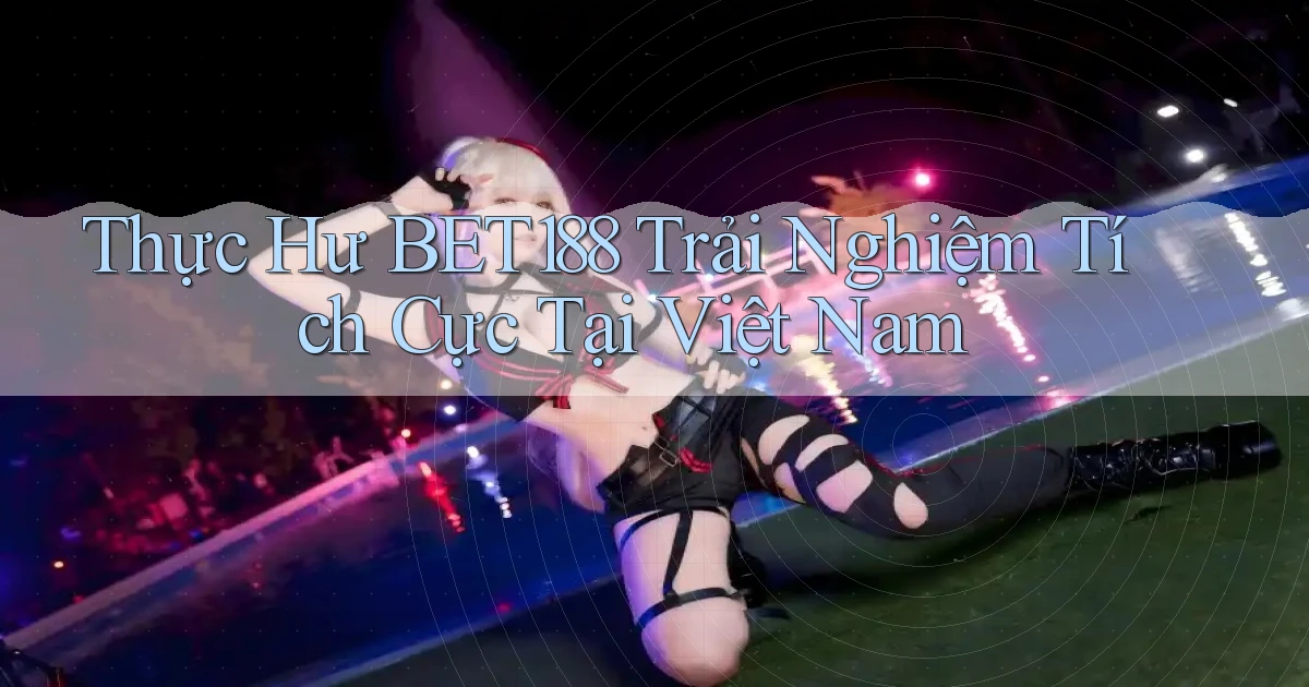 thực hư bet188 trải nghiệm tích cực tại việt nam