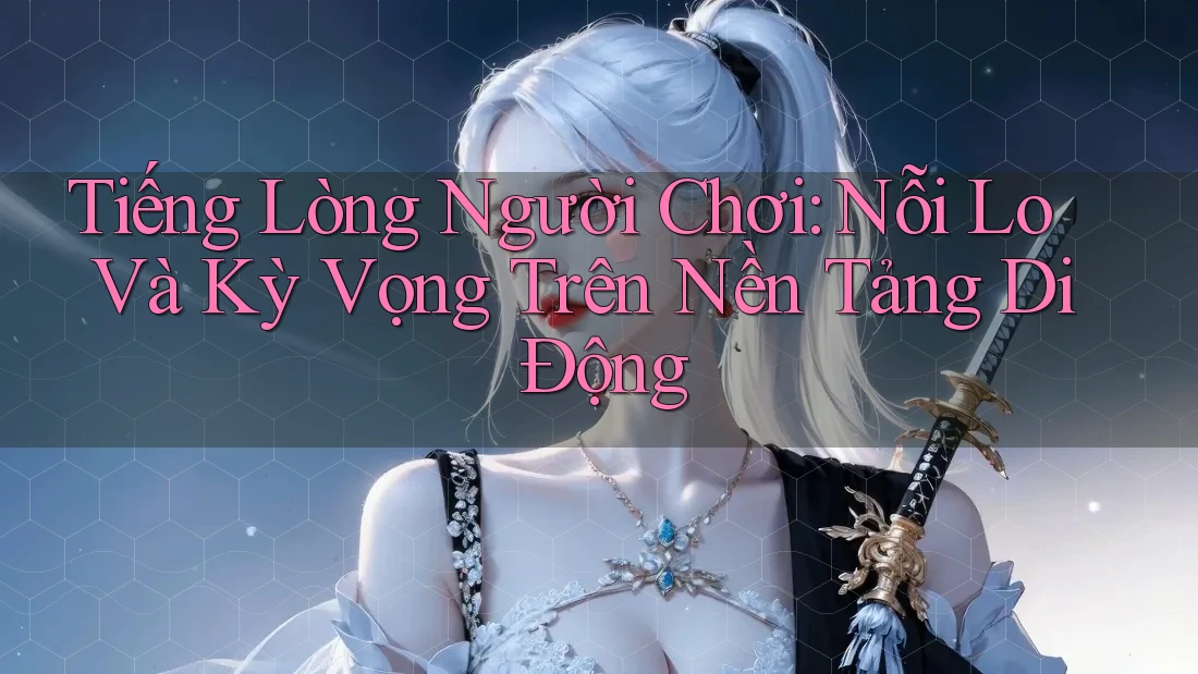 Tiếng Lòng Người Chơi: Nỗi Lo Và Kỳ Vọng Trên Nền Tảng Di Động