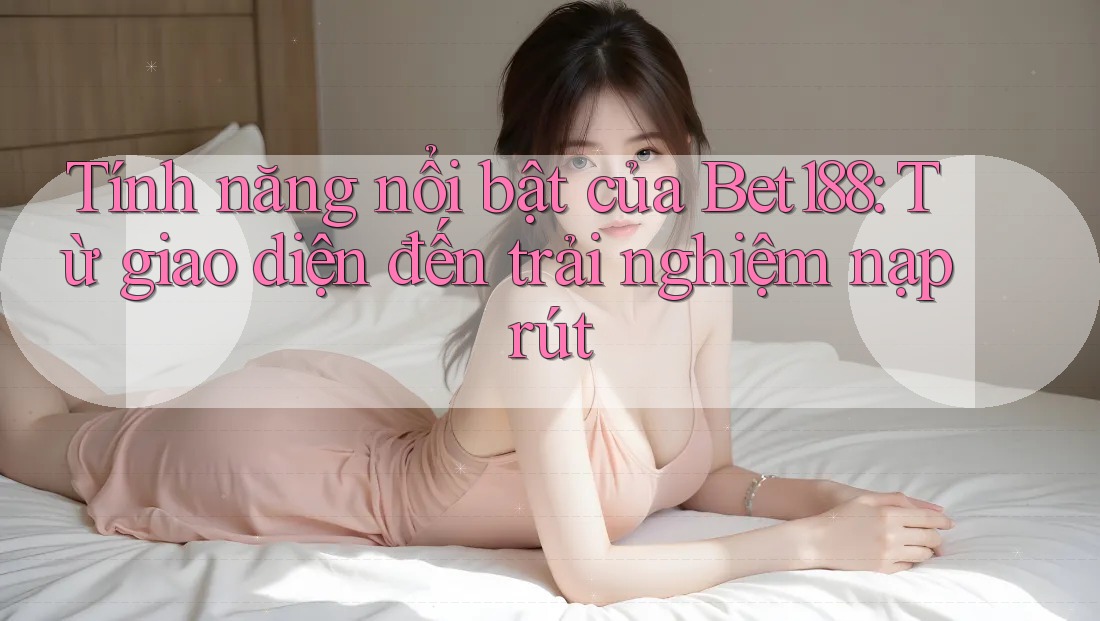 Tính năng nổi bật của Bet188: Từ giao diện đến trải nghiệm nạp rút