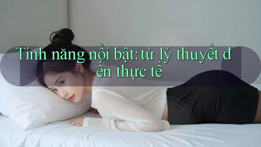 Tính năng nổi bật: từ lý thuyết đến thực tế