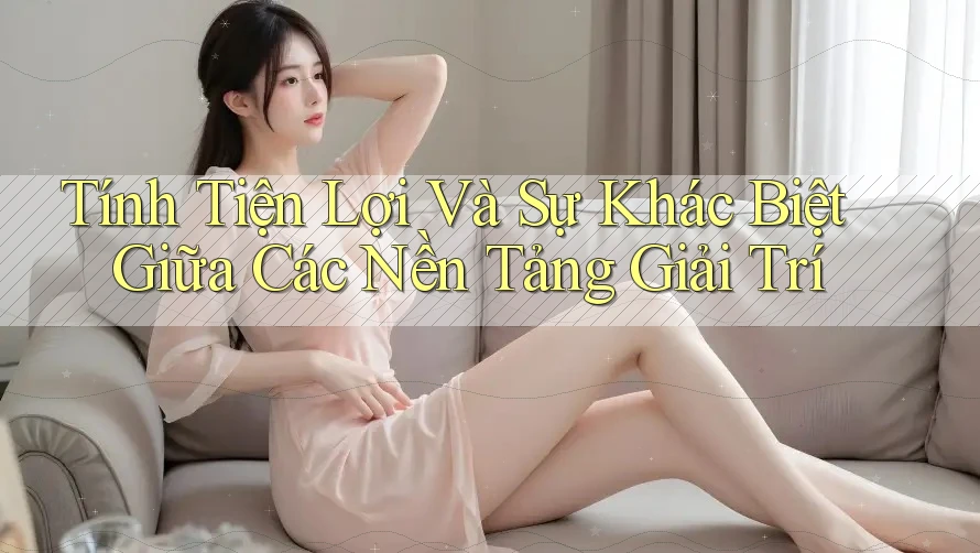 Tính Tiện Lợi Và Sự Khác Biệt Giữa Các Nền Tảng Giải Trí