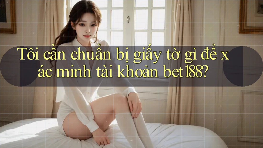 Tôi cần chuẩn bị giấy tờ gì để xác minh tài khoản bet188?