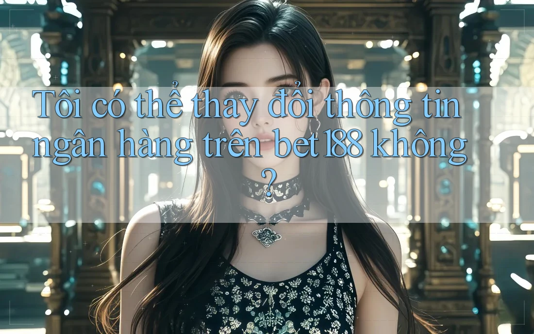 Tôi có thể thay đổi thông tin ngân hàng trên bet188 không?