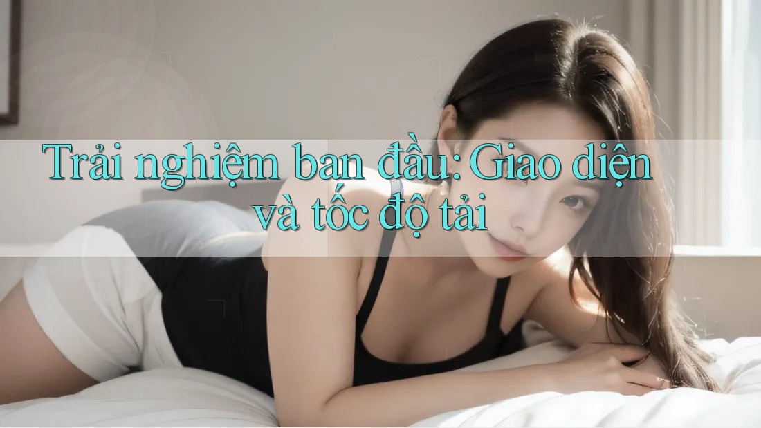 Trải nghiệm ban đầu: Giao diện và tốc độ tải