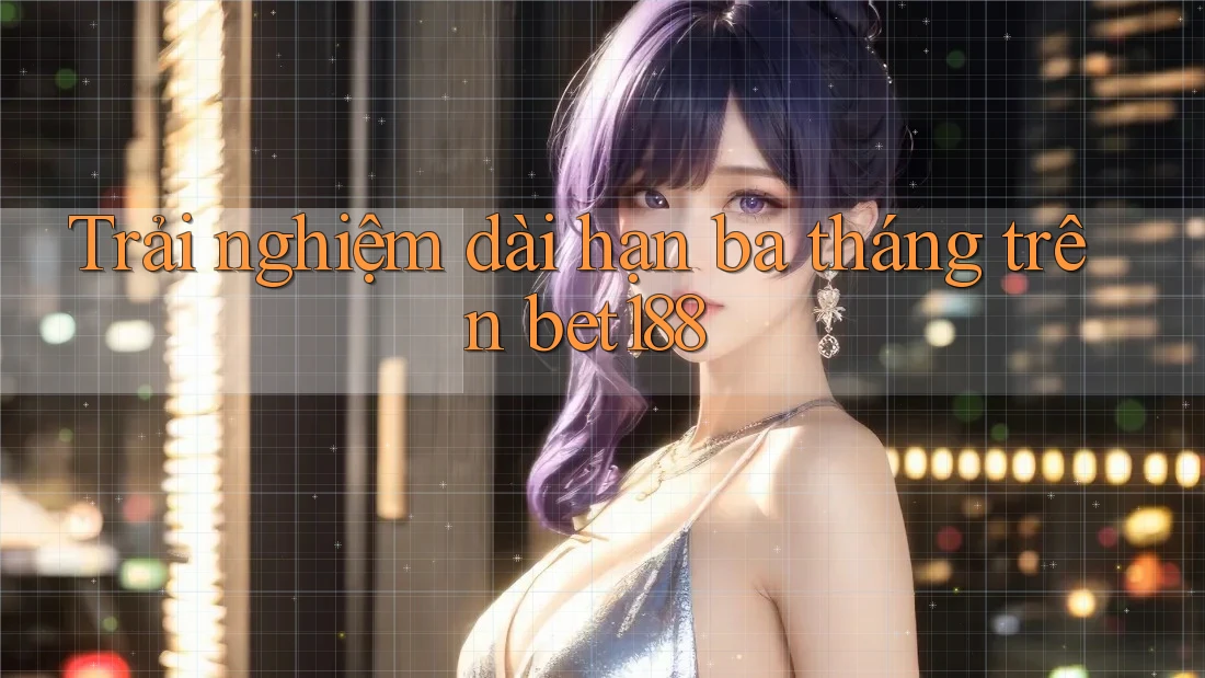 Trải nghiệm dài hạn ba tháng trên bet188