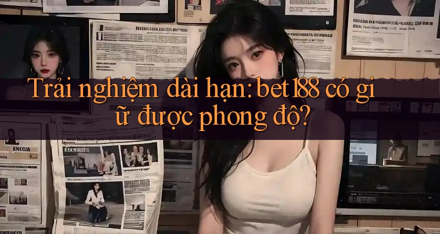 Trải nghiệm dài hạn: bet188 có giữ được phong độ?
