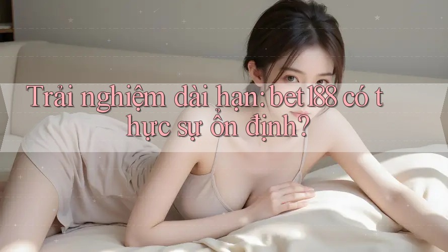 Trải nghiệm dài hạn: bet188 có thực sự ổn định?