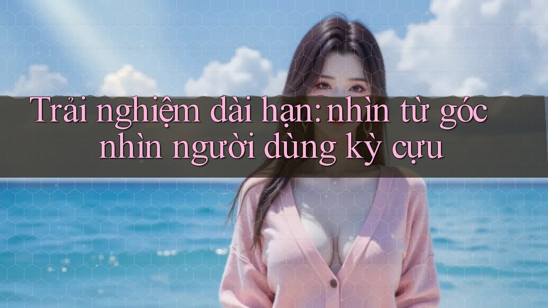 Trải nghiệm dài hạn: nhìn từ góc nhìn người dùng kỳ cựu