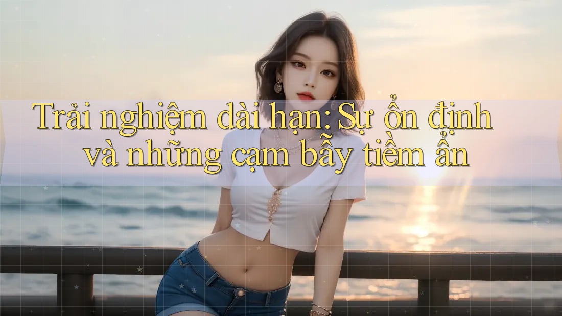 Trải nghiệm dài hạn: Sự ổn định và những cạm bẫy tiềm ẩn