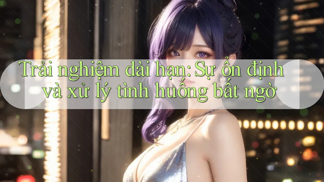 Trải nghiệm dài hạn: Sự ổn định và xử lý tình huống bất ngờ