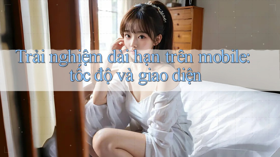 Trải nghiệm dài hạn trên mobile: tốc độ và giao diện