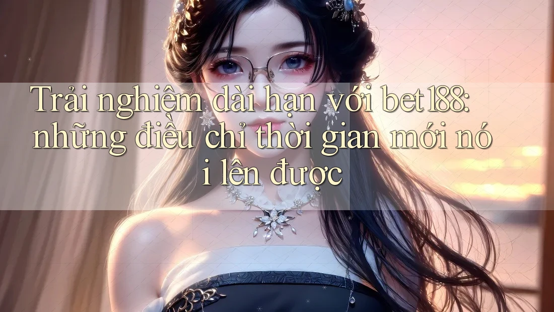 Trải nghiệm dài hạn với bet188: những điều chỉ thời gian mới nói lên được