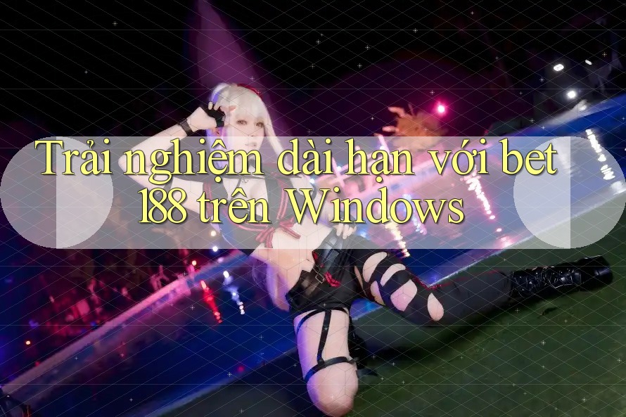 Trải nghiệm dài hạn với bet188 trên Windows