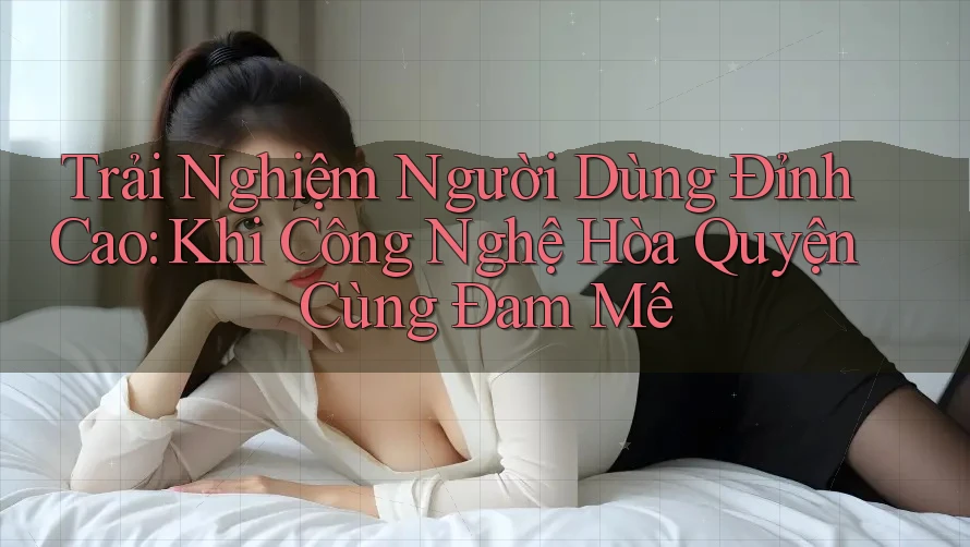 Trải Nghiệm Người Dùng Đỉnh Cao: Khi Công Nghệ Hòa Quyện Cùng Đam Mê