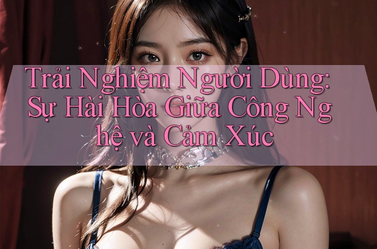 Trải Nghiệm Người Dùng: Sự Hài Hòa Giữa Công Nghệ và Cảm Xúc
