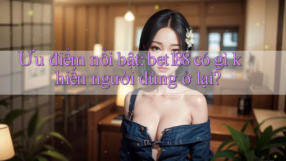 Ưu điểm nổi bật: bet188 có gì khiến người dùng ở lại?