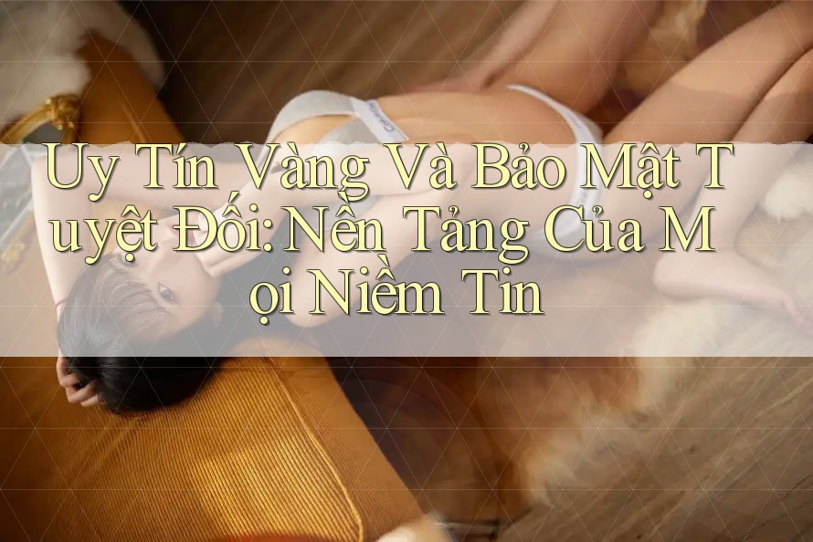 Uy Tín Vàng Và Bảo Mật Tuyệt Đối: Nền Tảng Của Mọi Niềm Tin