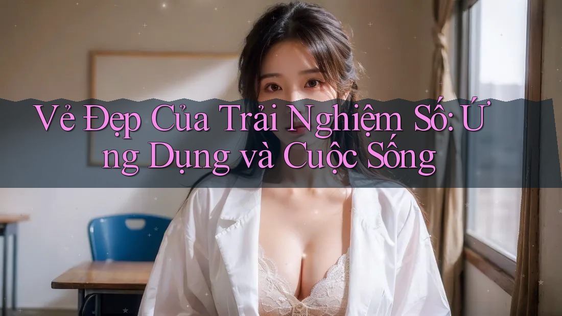 Vẻ Đẹp Của Trải Nghiệm Số: Ứng Dụng và Cuộc Sống