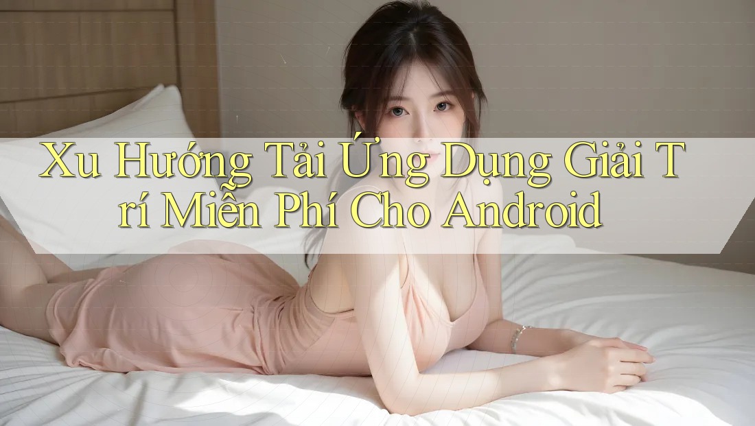 Xu Hướng Tải Ứng Dụng Giải Trí Miễn Phí Cho Android